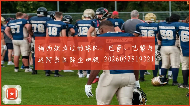 梅西效力过的球队:巴萨、巴黎与迈阿密国际全回顾_20260528193213