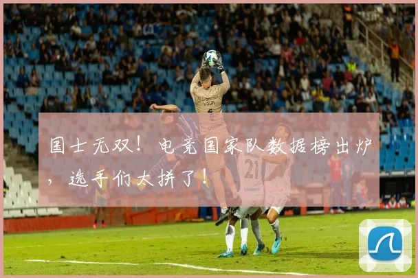 国士无双!电竞国家队数据榜出炉,选手们太拼了!