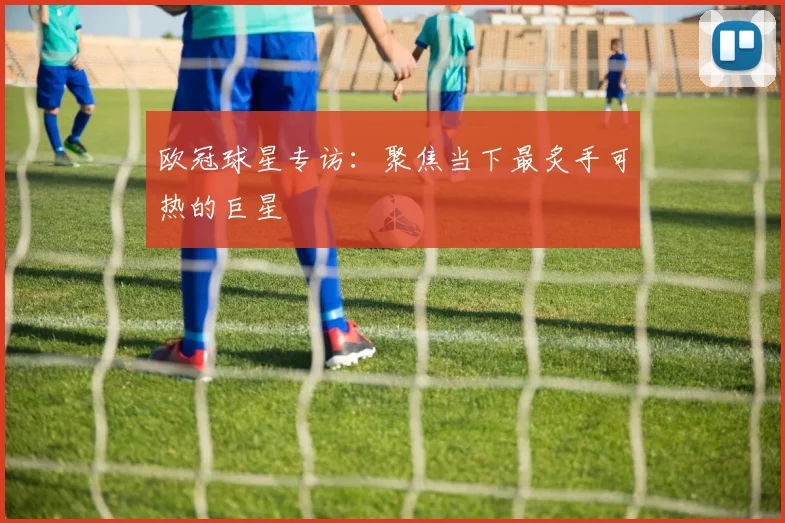 欧冠球星专访:聚焦当下最炙手可热的巨星