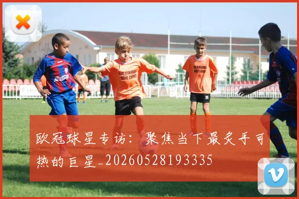 欧冠球星专访：聚焦当下最炙手可热的巨星_20260528193335