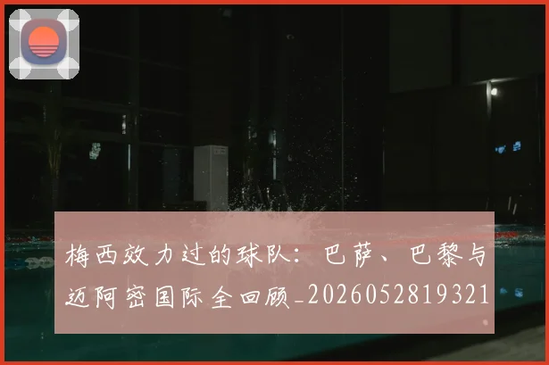 梅西效力过的球队:巴萨、巴黎与迈阿密国际全回顾_20260528193213