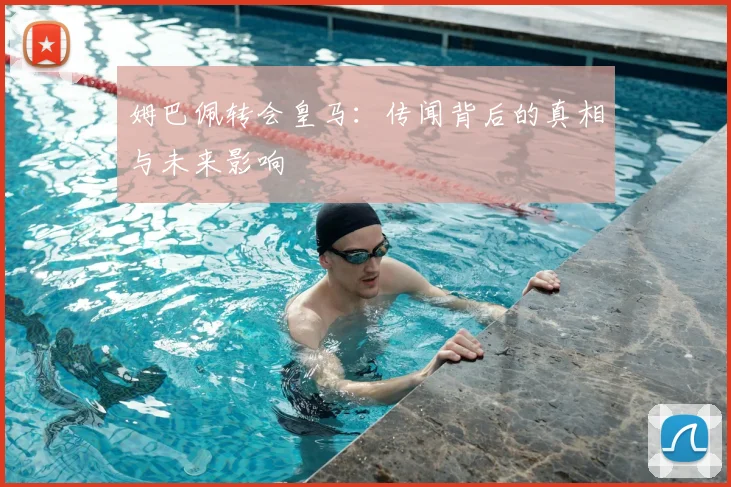 姆巴佩转会皇马：传闻背后的真相与未来影响